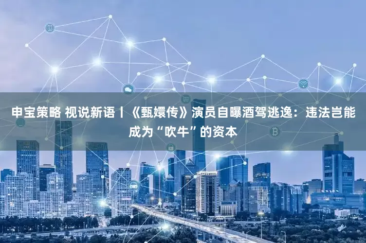 申宝策略 视说新语丨《甄嬛传》演员自曝酒驾逃逸：违法岂能成为“吹牛”的资本