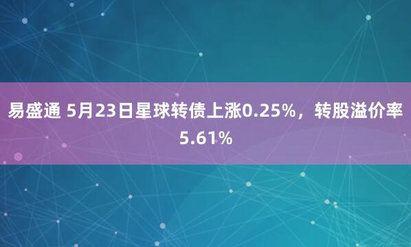 易盛通 5月23日星球转债上涨0.25%，转股溢价率5.61%