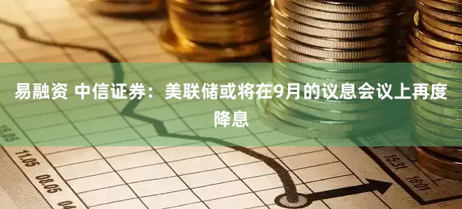 易融资 中信证券：美联储或将在9月的议息会议上再度降息