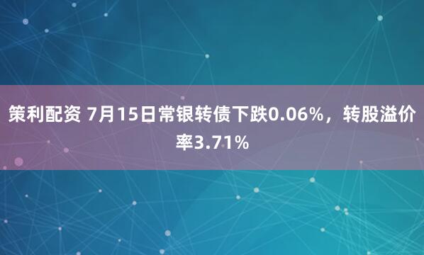 策利配资 7月15日常银转债下跌0.06%，转股溢价率3.71%
