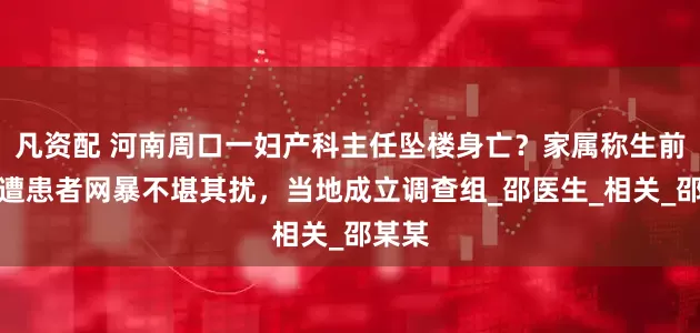凡资配 河南周口一妇产科主任坠楼身亡？家属称生前持续遭患者网暴不堪其扰，当地成立调查组_邵医生_相关_邵某某