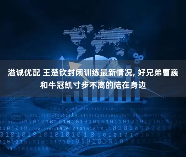 溢诚优配 王楚钦封闭训练最新情况, 好兄弟曹巍和牛冠凯寸步不离的陪在身边